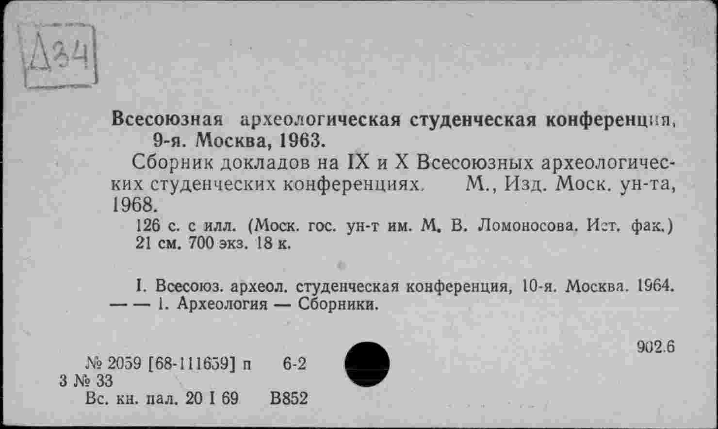 ﻿Всесоюзная археологическая студенческая конференция, 9-я. Москва, 1963.
Сборник докладов на IX и X Всесоюзных археологических студенческих конференциях. М., Изд. Моск, ун-та, 1968.
126 с. с илл. (Моск. гос. ун-т им. М. В. Ломоносова. Ист. фак.) 21 см. 700 экз. 18 к.
I. Всесоюз. археол. студенческая конференция, 10-я. Москва. 1964. ----1. Археология — Сборники.
№2059 [68-111659] п 6-2
3 № 33
Вс. кн. пал. 20 1 69	В852
902.6